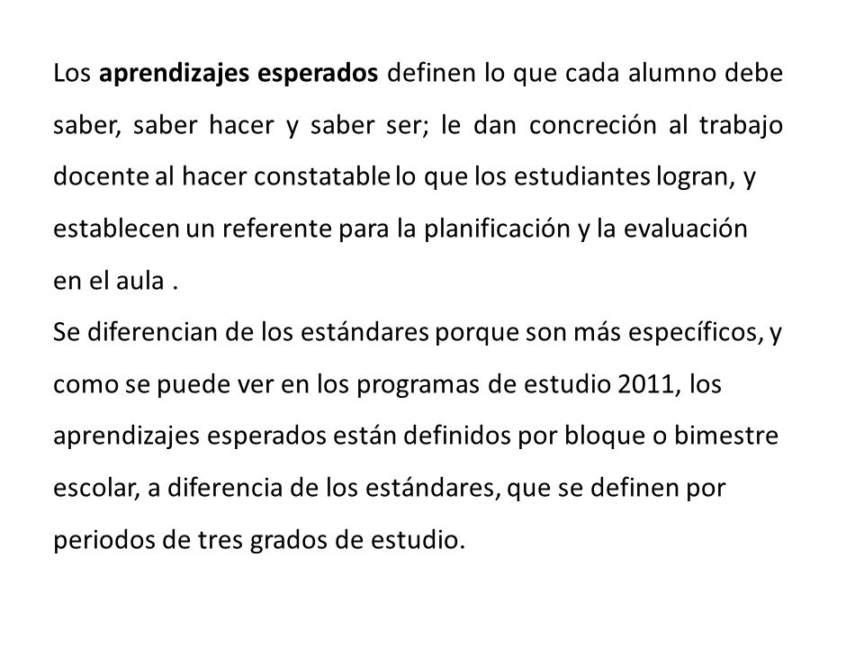 Los aprendizajes esperados definen lo que cada alumno debe saber, saber hacer y saber ser; le dan concreción al trabajo docente al hacer constatable lo que los estudiantes logran, y