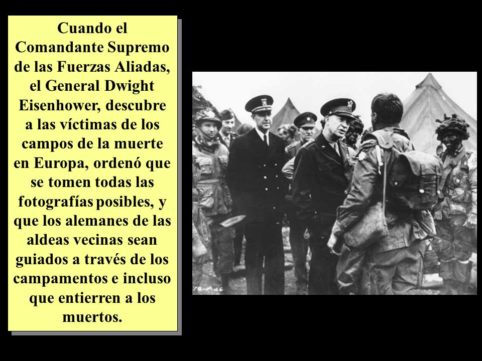 Cuando el Comandante Supremo de las Fuerzas Aliadas, el General Dwight Eisenhower, descubre a las víctimas de los campos de la muerte en Europa, ordenó que se tomen todas las fotografías posibles, y que los alemanes de las aldeas vecinas sean guiados a través de los campamentos e incluso que entierren a los muertos.
