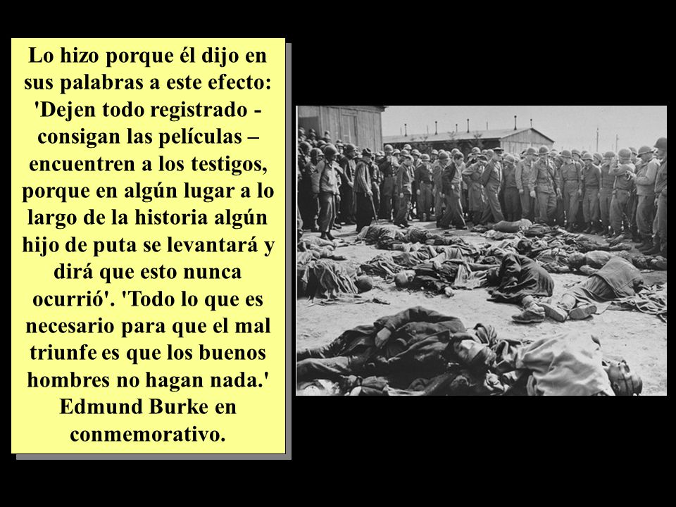 Lo hizo porque él dijo en sus palabras a este efecto: Dejen todo registrado - consigan las películas – encuentren a los testigos, porque en algún lugar a lo largo de la historia algún hijo de puta se levantará y dirá que esto nunca ocurrió .