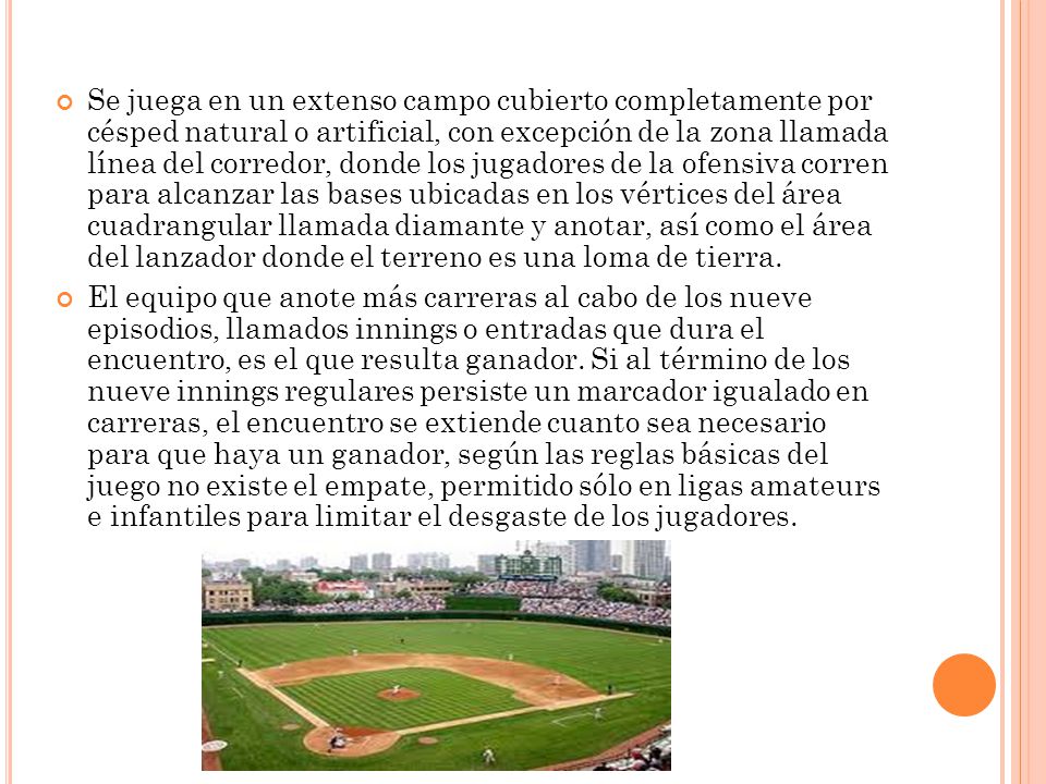 Se juega en un extenso campo cubierto completamente por césped natural o artificial, con excepción de la zona llamada línea del corredor, donde los jugadores de la ofensiva corren para alcanzar las bases ubicadas en los vértices del área cuadrangular llamada diamante y anotar, así como el área del lanzador donde el terreno es una loma de tierra.