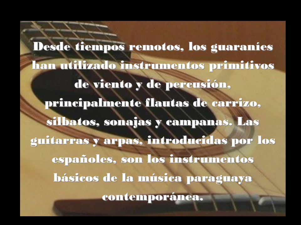 Desde tiempos remotos, los guaraníes han utilizado instrumentos primitivos de viento y de percusión, principalmente flautas de carrizo, silbatos, sonajas y campanas.