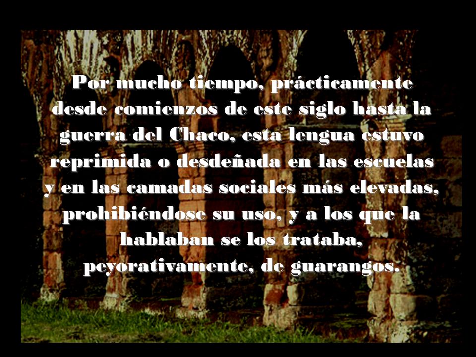 Por mucho tiempo, prácticamente desde comienzos de este siglo hasta la guerra del Chaco, esta lengua estuvo reprimida o desdeñada en las escuelas y en las camadas sociales más elevadas, prohibiéndose su uso, y a los que la hablaban se los trataba, peyorativamente, de guarangos.