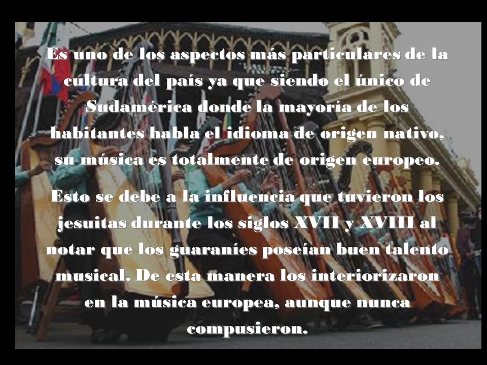 Es uno de los aspectos más particulares de la cultura del país ya que siendo el único de Sudamérica donde la mayoría de los habitantes habla el idioma de origen nativo, su música es totalmente de origen europeo.