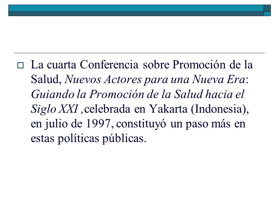 La cuarta Conferencia sobre Promoción de la Salud, Nuevos Actores para una Nueva Era: Guiando la Promoción de la Salud hacia el Siglo XXI ,celebrada en Yakarta (Indonesia), en julio de 1997, constituyó un paso más en estas políticas públicas.