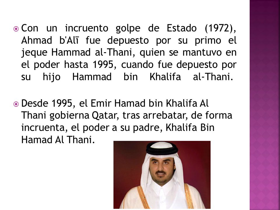 Con un incruento golpe de Estado (1972), Ahmad b Alī fue depuesto por su primo el jeque Hammad al-Thani, quien se mantuvo en el poder hasta 1995, cuando fue depuesto por su hijo Hammad bin Khalifa al-Thani.