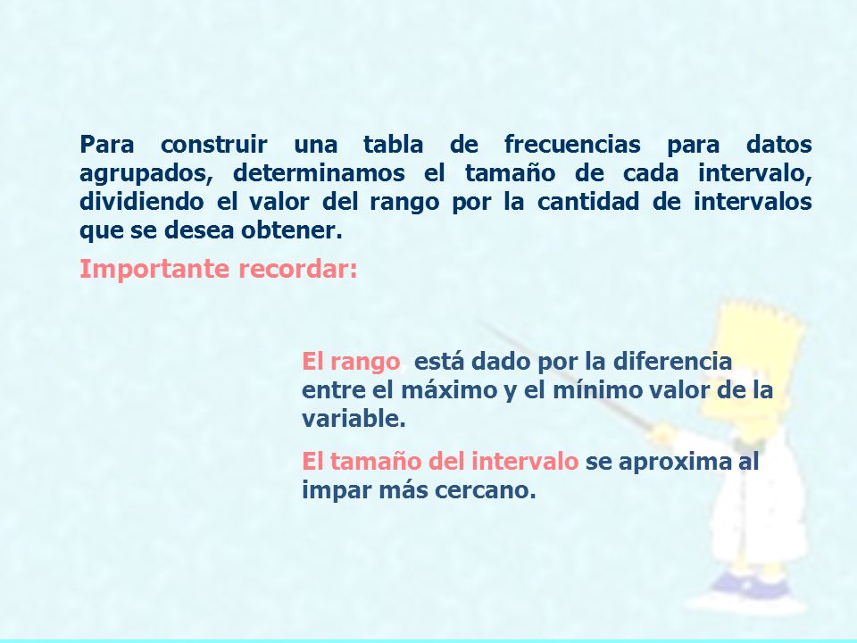 Para construir una tabla de frecuencias para datos agrupados, determinamos el tamaño de cada intervalo, dividiendo el valor del rango por la cantidad de intervalos que se desea obtener.