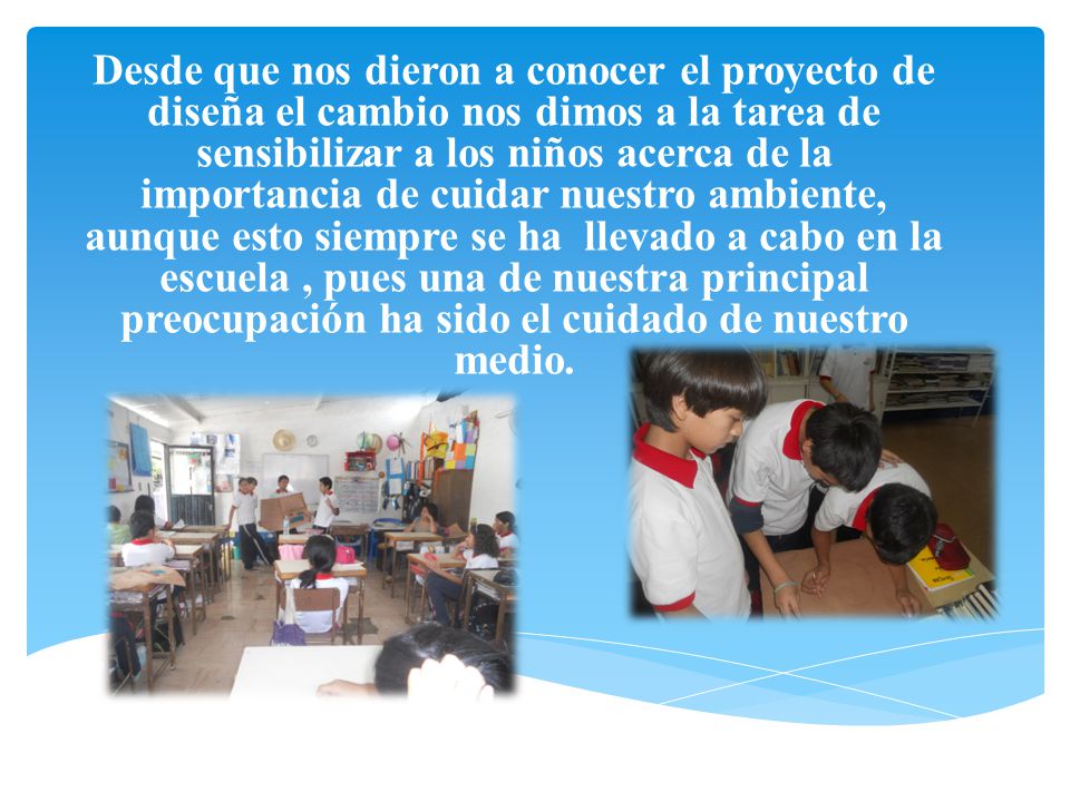 Desde que nos dieron a conocer el proyecto de diseña el cambio nos dimos a la tarea de sensibilizar a los niños acerca de la importancia de cuidar nuestro ambiente, aunque esto siempre se ha llevado a cabo en la escuela , pues una de nuestra principal preocupación ha sido el cuidado de nuestro medio.