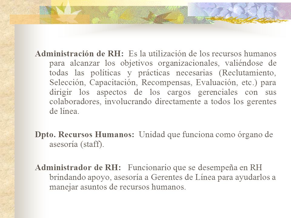 Administración de RH: Es la utilización de los recursos humanos para alcanzar los objetivos organizacionales, valiéndose de todas las políticas y prácticas necesarias (Reclutamiento, Selección, Capacitación, Recompensas, Evaluación, etc.) para dirigir los aspectos de los cargos gerenciales con sus colaboradores, involucrando directamente a todos los gerentes de línea.