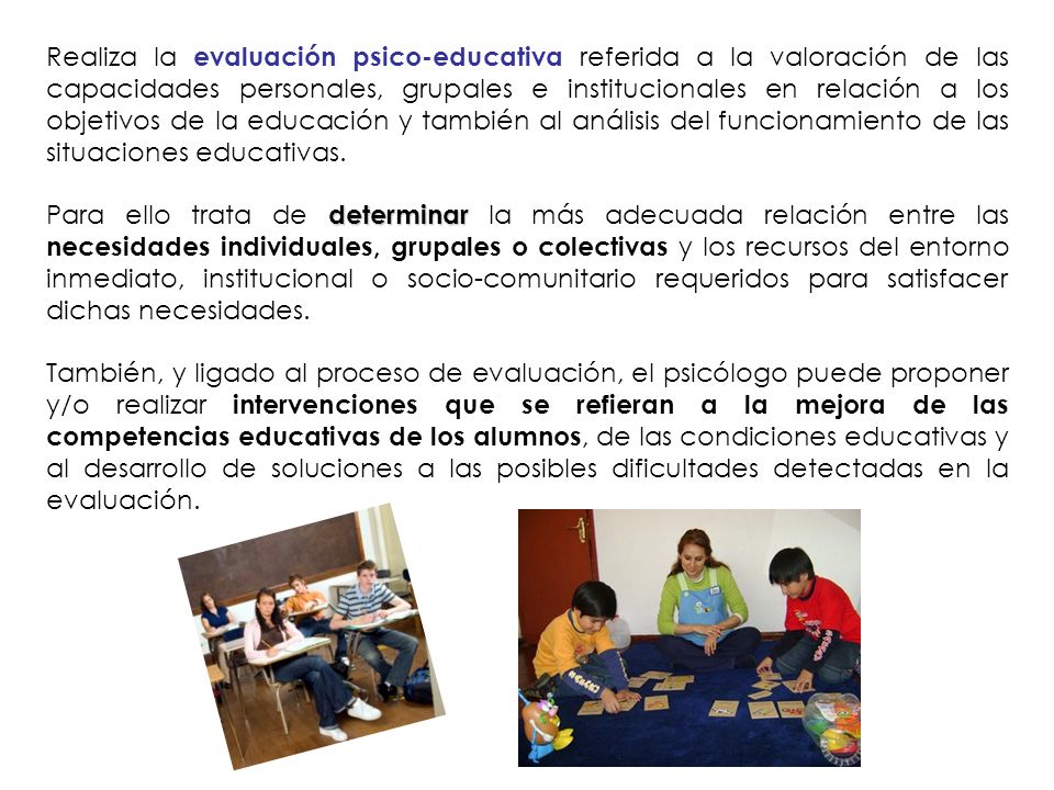 Realiza la evaluación psico-educativa referida a la valoración de las capacidades personales, grupales e institucionales en relación a los objetivos de la educación y también al análisis del funcionamiento de las situaciones educativas.