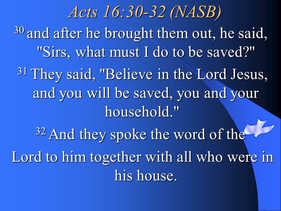 Acts 16:30-32 (NASB) 30 and after he brought them out, he said, Sirs, what must I do to be saved