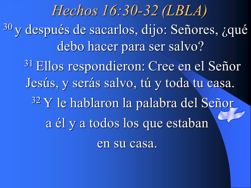 Hechos 16:30-32 (LBLA) 30 y después de sacarlos, dijo: Señores, ¿qué debo hacer para ser salvo