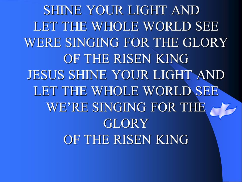 SHINE YOUR LIGHT AND LET THE WHOLE WORLD SEE WERE SINGING FOR THE GLORY OF THE RISEN KING JESUS SHINE YOUR LIGHT AND LET THE WHOLE WORLD SEE WE’RE SINGING FOR THE GLORY OF THE RISEN KING
