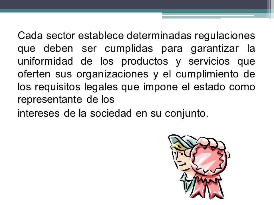 Cada sector establece determinadas regulaciones que deben ser cumplidas para garantizar la uniformidad de los productos y servicios que oferten sus organizaciones y el cumplimiento de los requisitos legales que impone el estado como representante de los intereses de la sociedad en su conjunto.