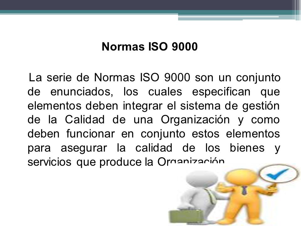 Normas ISO 9000 La serie de Normas ISO 9000 son un conjunto de enunciados, los cuales especifican que elementos deben integrar el sistema de gestión de la Calidad de una Organización y como deben funcionar en conjunto estos elementos para asegurar la calidad de los bienes y servicios que produce la Organización.