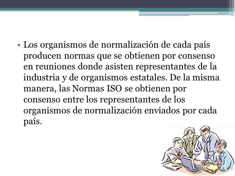 Los organismos de normalización de cada país producen normas que se obtienen por consenso en reuniones donde asisten representantes de la industria y de organismos estatales.