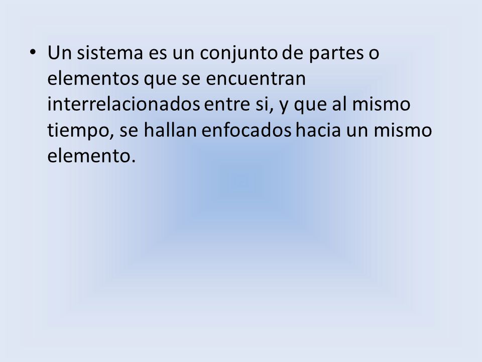 Un sistema es un conjunto de partes o elementos que se encuentran interrelacionados entre si, y que al mismo tiempo, se hallan enfocados hacia un mismo elemento.