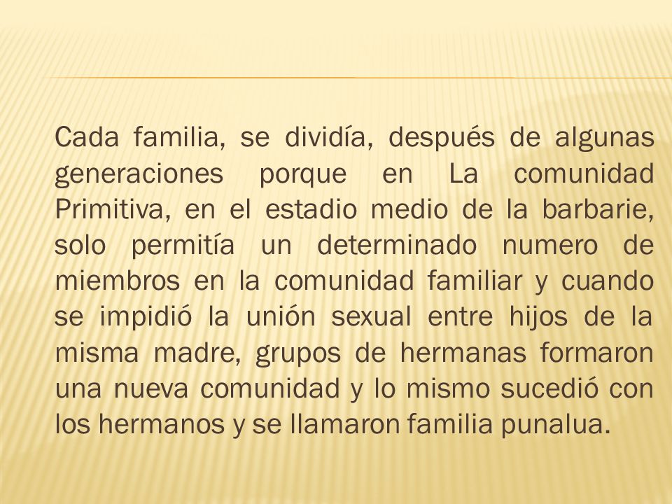 Cada familia, se dividía, después de algunas generaciones porque en La comunidad Primitiva, en el estadio medio de la barbarie, solo permitía un determinado numero de miembros en la comunidad familiar y cuando se impidió la unión sexual entre hijos de la misma madre, grupos de hermanas formaron una nueva comunidad y lo mismo sucedió con los hermanos y se llamaron familia punalua.