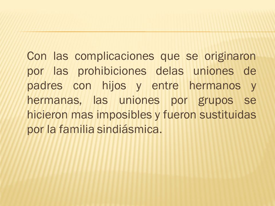 Con las complicaciones que se originaron por las prohibiciones delas uniones de padres con hijos y entre hermanos y hermanas, las uniones por grupos se hicieron mas imposibles y fueron sustituidas por la familia sindiásmica.