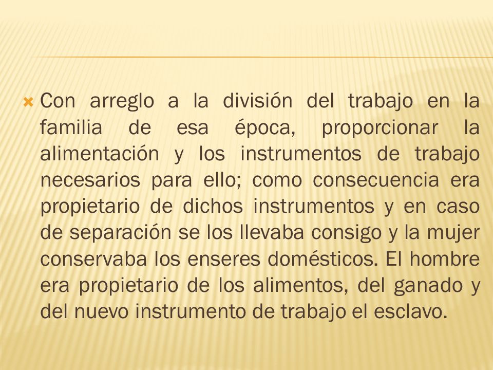 Con arreglo a la división del trabajo en la familia de esa época, proporcionar la alimentación y los instrumentos de trabajo necesarios para ello; como consecuencia era propietario de dichos instrumentos y en caso de separación se los llevaba consigo y la mujer conservaba los enseres domésticos.