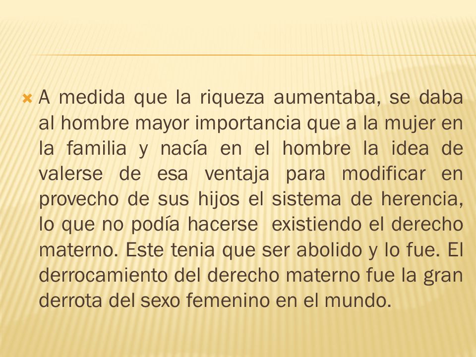 A medida que la riqueza aumentaba, se daba al hombre mayor importancia que a la mujer en la familia y nacía en el hombre la idea de valerse de esa ventaja para modificar en provecho de sus hijos el sistema de herencia, lo que no podía hacerse existiendo el derecho materno.