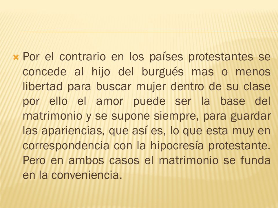 Por el contrario en los países protestantes se concede al hijo del burgués mas o menos libertad para buscar mujer dentro de su clase por ello el amor puede ser la base del matrimonio y se supone siempre, para guardar las apariencias, que así es, lo que esta muy en correspondencia con la hipocresía protestante.