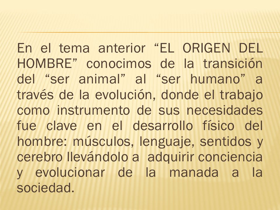 En el tema anterior EL ORIGEN DEL HOMBRE conocimos de la transición del ser animal al ser humano a través de la evolución, donde el trabajo como instrumento de sus necesidades fue clave en el desarrollo físico del hombre: músculos, lenguaje, sentidos y cerebro llevándolo a adquirir conciencia y evolucionar de la manada a la sociedad.