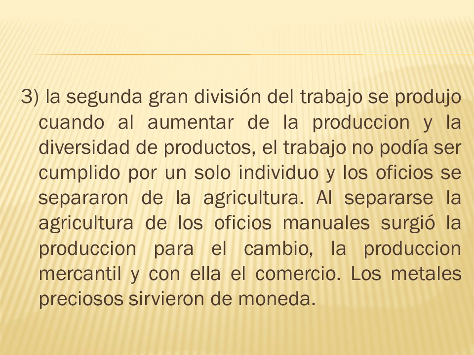 3) la segunda gran división del trabajo se produjo cuando al aumentar de la produccion y la diversidad de productos, el trabajo no podía ser cumplido por un solo individuo y los oficios se separaron de la agricultura.