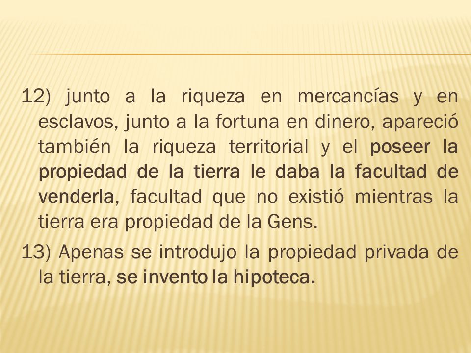 12) junto a la riqueza en mercancías y en esclavos, junto a la fortuna en dinero, apareció también la riqueza territorial y el poseer la propiedad de la tierra le daba la facultad de venderla, facultad que no existió mientras la tierra era propiedad de la Gens.