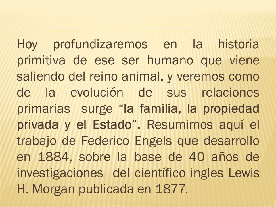 Hoy profundizaremos en la historia primitiva de ese ser humano que viene saliendo del reino animal, y veremos como de la evolución de sus relaciones primarias surge la familia, la propiedad privada y el Estado .