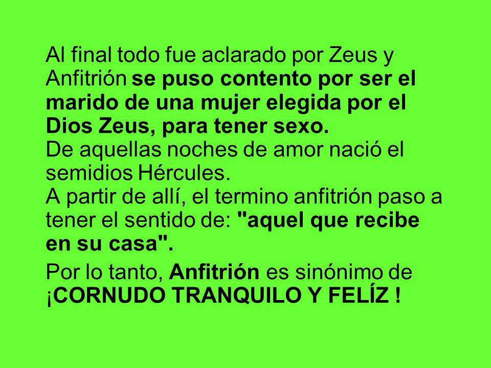 Al final todo fue aclarado por Zeus y Anfitrión se puso contento por ser el marido de una mujer elegida por el Dios Zeus, para tener sexo. De aquellas noches de amor nació el semidios Hércules. A partir de allí, el termino anfitrión paso a tener el sentido de: aquel que recibe en su casa .