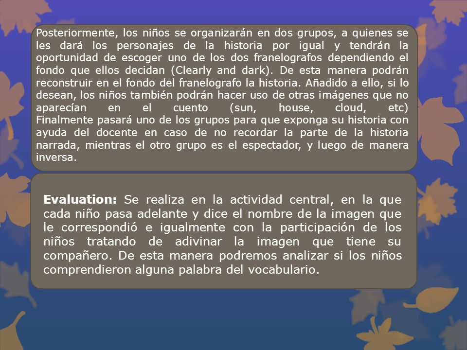 Posteriormente, los niños se organizarán en dos grupos, a quienes se les dará los personajes de la historia por igual y tendrán la oportunidad de escoger uno de los dos franelografos dependiendo el fondo que ellos decidan (Clearly and dark). De esta manera podrán reconstruir en el fondo del franelografo la historia. Añadido a ello, si lo desean, los niños también podrán hacer uso de otras imágenes que no aparecían en el cuento (sun, house, cloud, etc) Finalmente pasará uno de los grupos para que exponga su historia con ayuda del docente en caso de no recordar la parte de la historia narrada, mientras el otro grupo es el espectador, y luego de manera inversa.