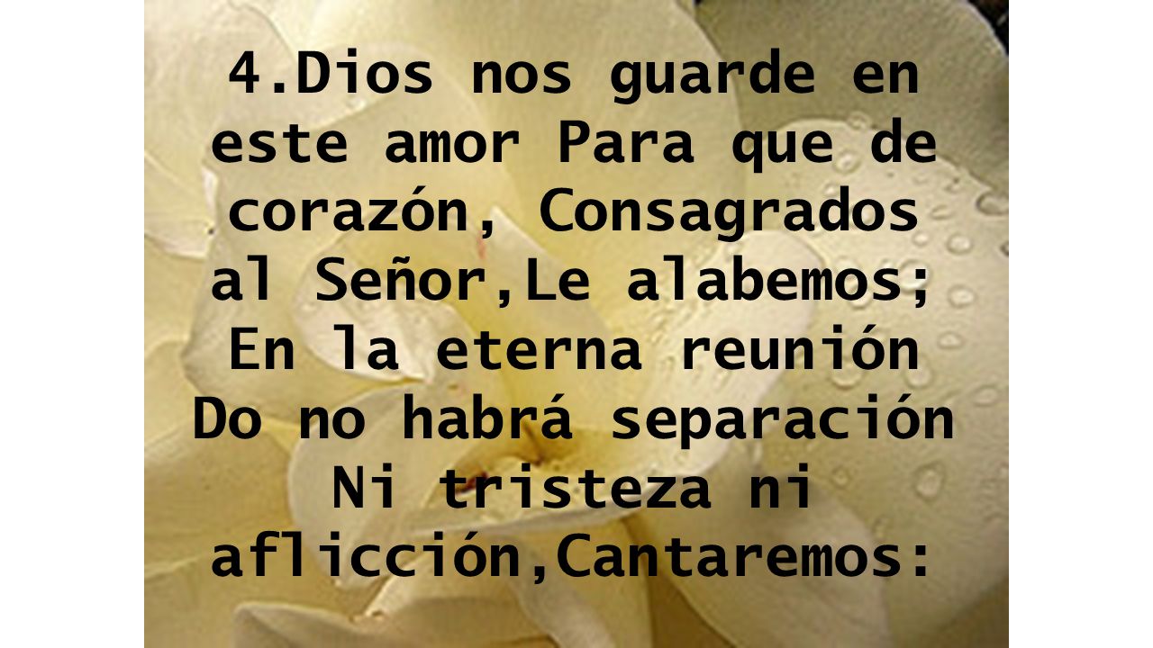 4.Dios nos guarde en este amor Para que de corazón, Consagrados al Señor,Le alabemos; En la eterna reunión Do no habrá separación Ni tristeza ni aflicción,Cantaremos:
