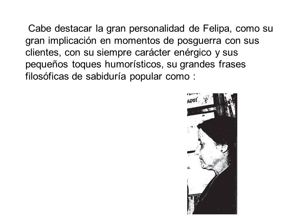 Cabe destacar la gran personalidad de Felipa, como su gran implicación en momentos de posguerra con sus clientes, con su siempre carácter enérgico y sus pequeños toques humorísticos, su grandes frases filosóficas de sabiduría popular como :