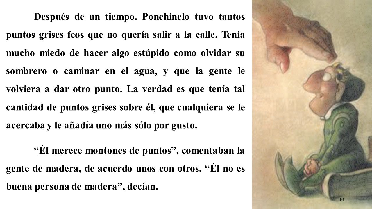 Después de un tiempo. Ponchinelo tuvo tantos puntos grises feos que no quería salir a la calle. Tenía mucho miedo de hacer algo estúpido como olvidar su sombrero o caminar en el agua, y que la gente le volviera a dar otro punto. La verdad es que tenía tal cantidad de puntos grises sobre él, que cualquiera se le acercaba y le añadía uno más sólo por gusto.