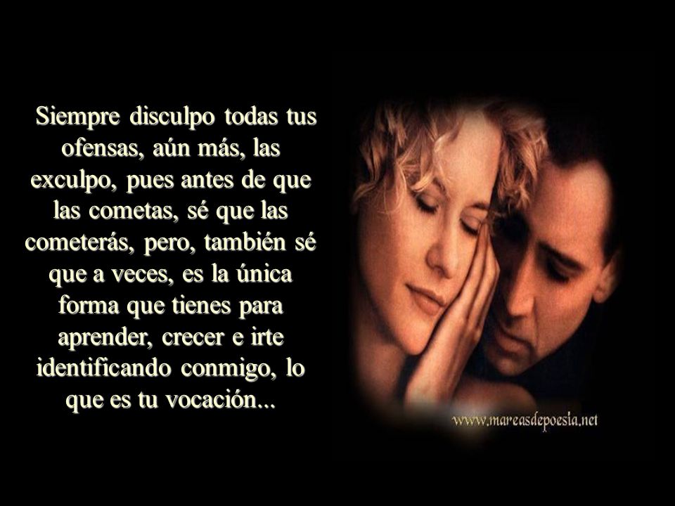 Siempre disculpo todas tus ofensas, aún más, las exculpo, pues antes de que las cometas, sé que las cometerás, pero, también sé que a veces, es la única forma que tienes para aprender, crecer e irte identificando conmigo, lo que es tu vocación...