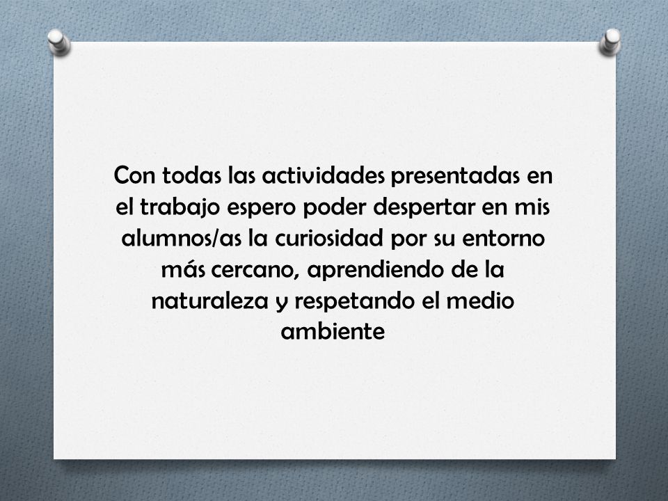 Con todas las actividades presentadas en el trabajo espero poder despertar en mis alumnos/as la curiosidad por su entorno más cercano, aprendiendo de la naturaleza y respetando el medio ambiente
