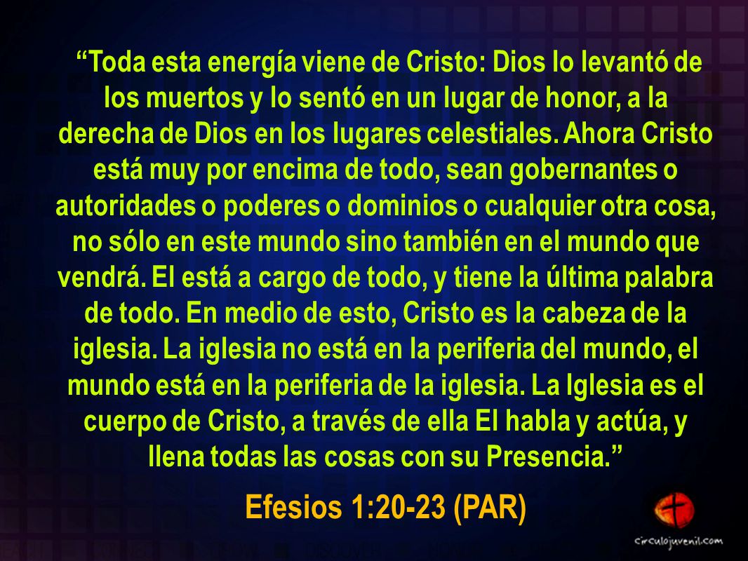 Toda esta energía viene de Cristo: Dios lo levantó de los muertos y lo sentó en un lugar de honor, a la derecha de Dios en los lugares celestiales. Ahora Cristo está muy por encima de todo, sean gobernantes o autoridades o poderes o dominios o cualquier otra cosa, no sólo en este mundo sino también en el mundo que vendrá. El está a cargo de todo, y tiene la última palabra de todo. En medio de esto, Cristo es la cabeza de la iglesia. La iglesia no está en la periferia del mundo, el mundo está en la periferia de la iglesia. La Iglesia es el cuerpo de Cristo, a través de ella El habla y actúa, y llena todas las cosas con su Presencia.