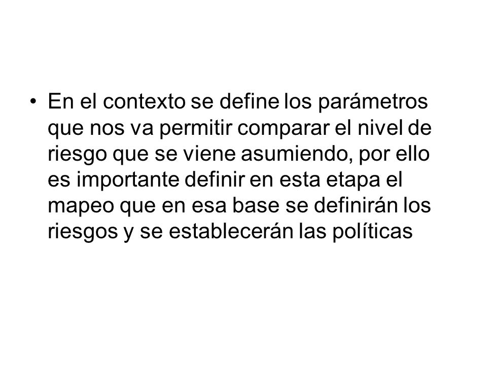 En el contexto se define los parámetros que nos va permitir comparar el nivel de riesgo que se viene asumiendo, por ello es importante definir en esta etapa el mapeo que en esa base se definirán los riesgos y se establecerán las políticas