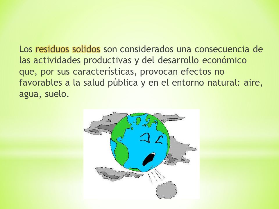 Los residuos solidos son considerados una consecuencia de las actividades productivas y del desarrollo económico que, por sus características, provocan efectos no favorables a la salud pública y en el entorno natural: aire, agua, suelo.