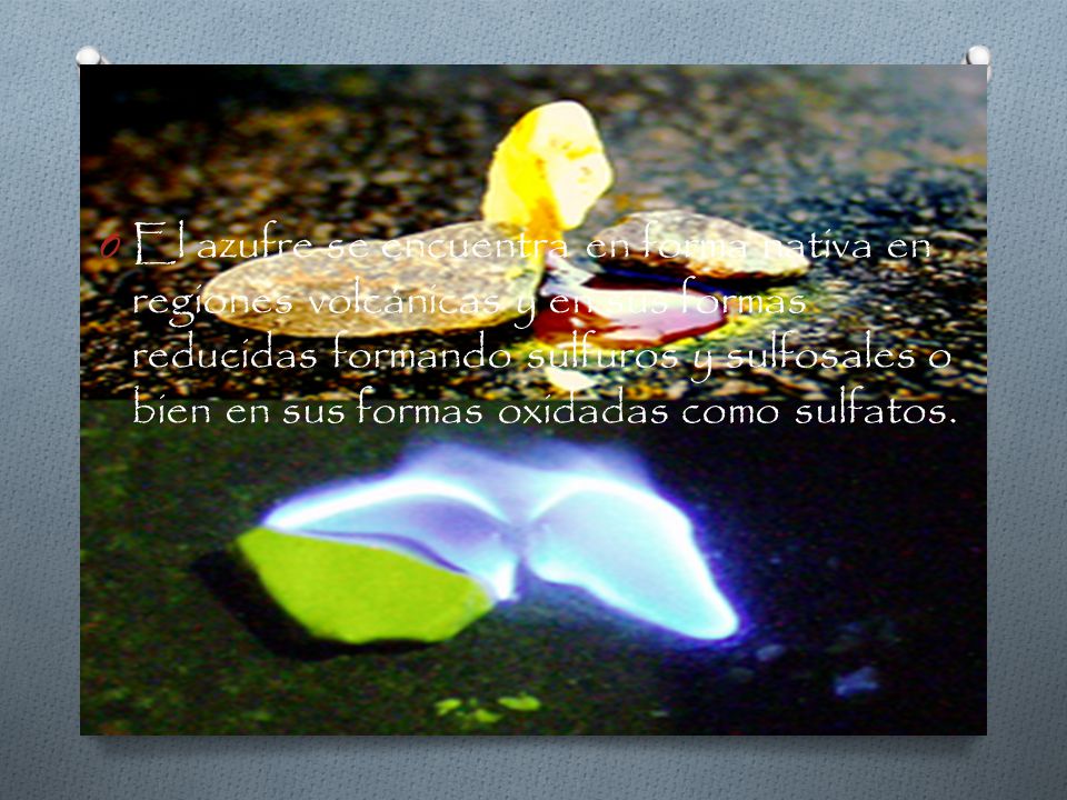 El azufre se encuentra en forma nativa en regiones volcánicas y en sus formas reducidas formando sulfuros y sulfosales o bien en sus formas oxidadas como sulfatos.