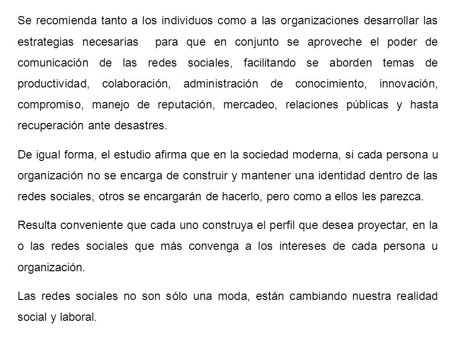 Se recomienda tanto a los individuos como a las organizaciones desarrollar las estrategias necesarias para que en conjunto se aproveche el poder de comunicación de las redes sociales, facilitando se aborden temas de productividad, colaboración, administración de conocimiento, innovación, compromiso, manejo de reputación, mercadeo, relaciones públicas y hasta recuperación ante desastres.