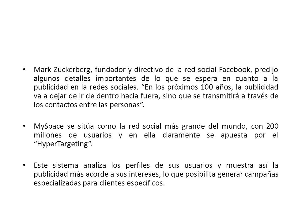 Mark Zuckerberg, fundador y directivo de la red social Facebook, predijo algunos detalles importantes de lo que se espera en cuanto a la publicidad en la redes sociales. En los próximos 100 años, la publicidad va a dejar de ir de dentro hacia fuera, sino que se transmitirá a través de los contactos entre las personas .