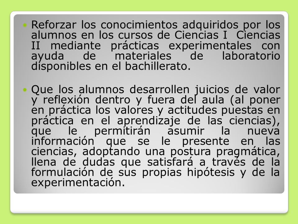 Reforzar los conocimientos adquiridos por los alumnos en los cursos de Ciencias I Ciencias II mediante prácticas experimentales con ayuda de materiales de laboratorio disponibles en el bachillerato.