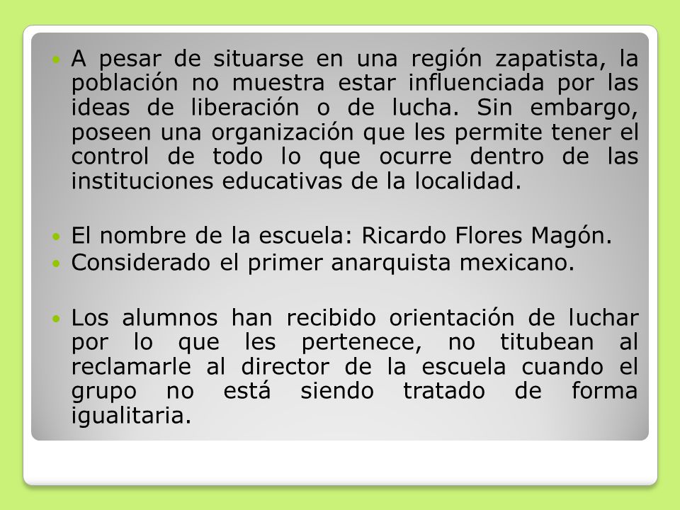 A pesar de situarse en una región zapatista, la población no muestra estar influenciada por las ideas de liberación o de lucha. Sin embargo, poseen una organización que les permite tener el control de todo lo que ocurre dentro de las instituciones educativas de la localidad.