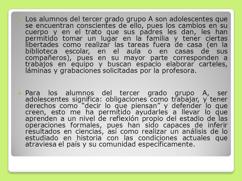 Los alumnos del tercer grado grupo A son adolescentes que se encuentran conscientes de ello, pues los cambios en su cuerpo y en el trato que sus padres les dan, les han permitido tomar un lugar en la familia y tener ciertas libertades como realizar las tareas fuera de casa (en la biblioteca escolar, en el aula o en casas de sus compañeros), pues en su mayor parte corresponden a trabajos en equipo y buscan espacio elaborar carteles, láminas y grabaciones solicitadas por la profesora.