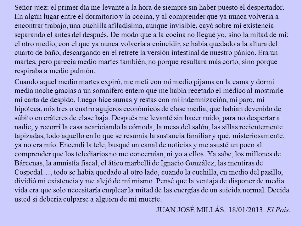Señor juez: el primer día me levanté a la hora de siempre sin haber puesto el despertador. En algún lugar entre el dormitorio y la cocina, y al comprender que ya nunca volvería a encontrar trabajo, una cuchilla afiladísima, aunque invisible, cayó sobre mi existencia separando el antes del después. De modo que a la cocina no llegué yo, sino la mitad de mí; el otro medio, con el que ya nunca volvería a coincidir, se había quedado a la altura del cuarto de baño, descargando en el retrete la versión intestinal de nuestro pánico. Era un martes, pero parecía medio martes también, no porque resultara más corto, sino porque respiraba a medio pulmón.