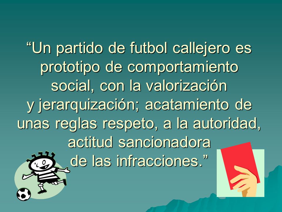 Un partido de futbol callejero es prototipo de comportamiento social, con la valorización y jerarquización; acatamiento de unas reglas respeto, a la autoridad, actitud sancionadora de las infracciones.
