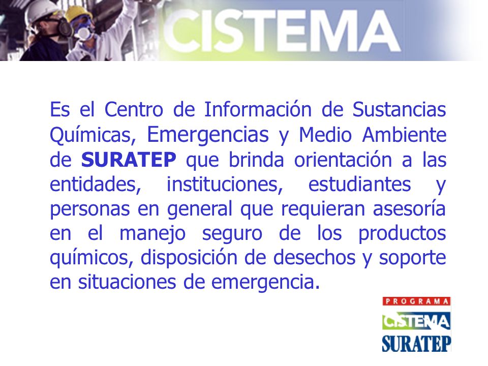 Es el Centro de Información de Sustancias Químicas, Emergencias y Medio Ambiente de SURATEP que brinda orientación a las entidades, instituciones, estudiantes y personas en general que requieran asesoría en el manejo seguro de los productos químicos, disposición de desechos y soporte en situaciones de emergencia.