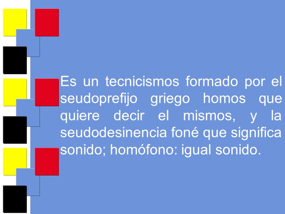 Es un tecnicismos formado por el seudoprefijo griego homos que quiere decir el mismos, y la seudodesinencia foné que significa sonido; homófono: igual sonido.