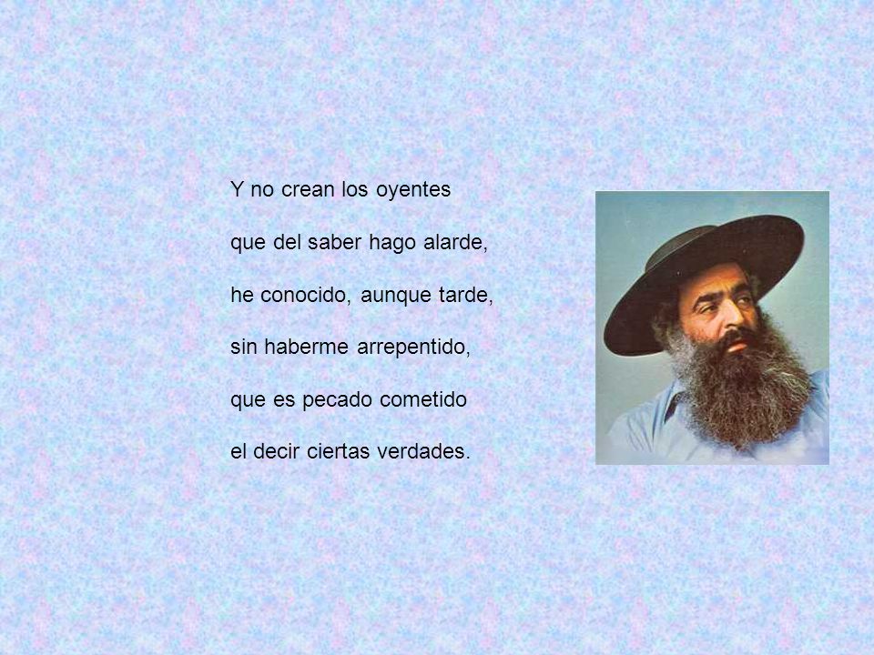 Y no crean los oyentes que del saber hago alarde, he conocido, aunque tarde, sin haberme arrepentido,